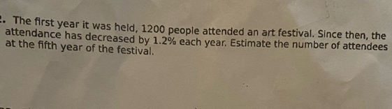 The first year it was held, 1200 people attended an art festival. Since then, the 
attendance has decreased by 1.2% each year. Estimate the number of attendees 
at the fifth year of the festival.