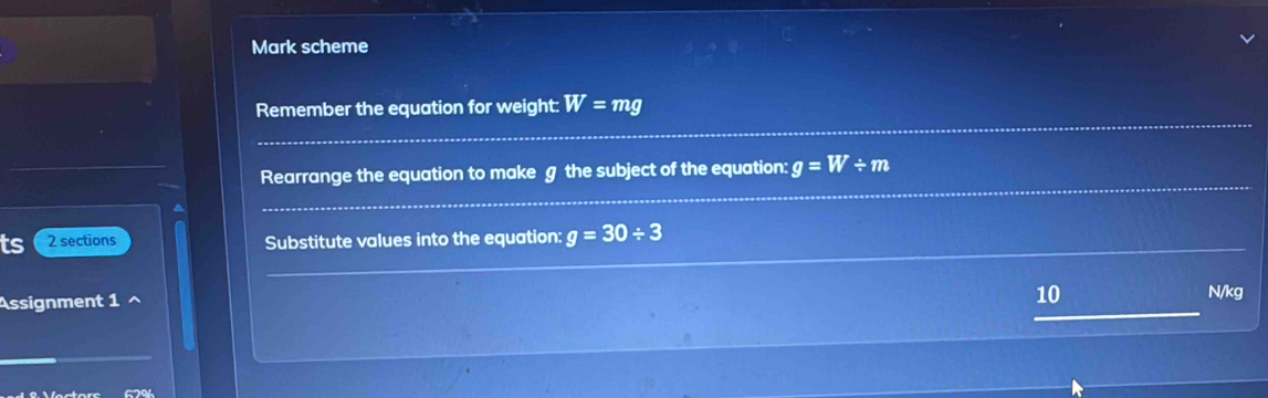 Mark scheme 
_ 
Remember the equation for weight: W=mg
_ 
_ 
Rearrange the equation to make g the subject of the equation: g=W/ m
^ 
_ 
_ 
ts 2 sections Substitute values into the equation: g=30/ 3
10 
Assignment 1 ^ N/kg