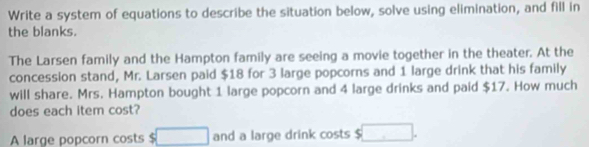 Write a system of equations to describe the situation below, solve using elimination, and fill in 
the blanks. 
The Larsen family and the Hampton family are seeing a movie together in the theater. At the 
concession stand, Mr. Larsen paid $18 for 3 large popcorns and 1 large drink that his family 
will share. Mrs. Hampton bought 1 large popcorn and 4 large drinks and paid $17. How much 
does each item cost? 
A large popcorn costs $ □ and a large drink costs □