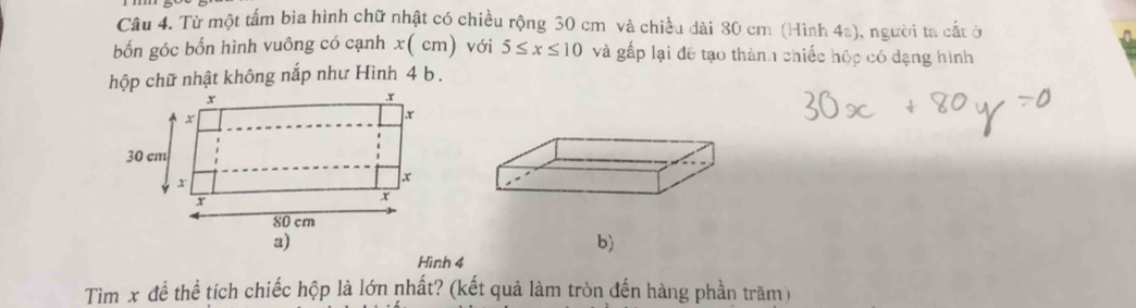 Từ một tấm bia hình chữ nhật có chiều rộng 30 cm và chiều dài 80 cm (Hình 4a), người ta cắt ở 
bốn góc bốn hình vuông có cạnh x( cm) với 5≤ x≤ 10 và gấp lại đề tạo thành chiếc hộp có dạng hình 
hộp chữ nhật không nắp như Hình 4 b . 
b) 
Hình 4
Tìm x đề thể tích chiếc hộp là lớn nhất? (kết quả làm tròn đến hàng phần trăm)