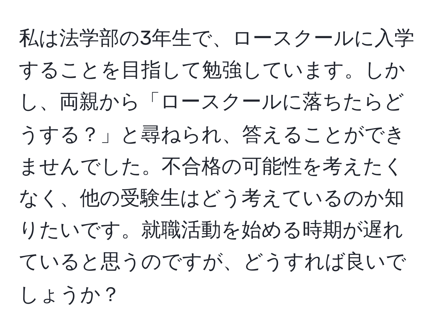 私は法学部の3年生で、ロースクールに入学することを目指して勉強しています。しかし、両親から「ロースクールに落ちたらどうする？」と尋ねられ、答えることができませんでした。不合格の可能性を考えたくなく、他の受験生はどう考えているのか知りたいです。就職活動を始める時期が遅れていると思うのですが、どうすれば良いでしょうか？