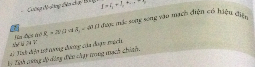 Cường độ dòng điện chạy tong I=I_1+I_2+...+r_n
Hai điện trở R_1=20Omega và R_2=40Omega được mắc song song vào mạch điện có hiệu điện 
thế là 24 V. 
a) Tính điện trở tương đương của đoạn mạch. 
b Tính cường độ dòng điện chạy trong mạch chính.