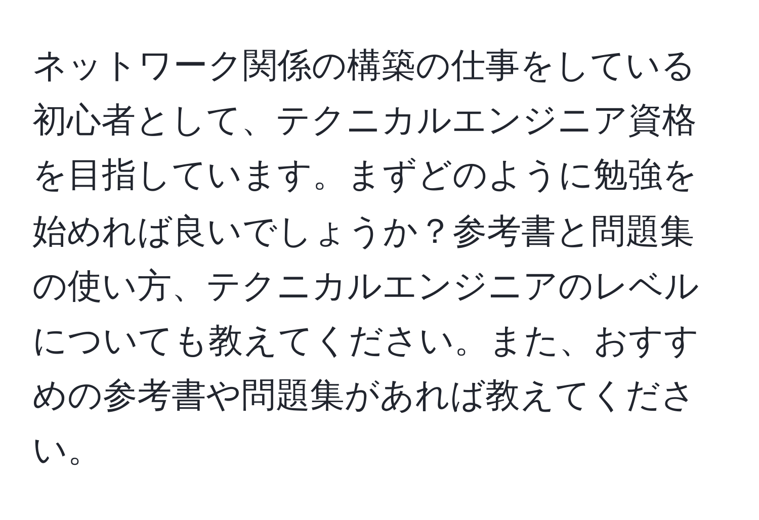 ネットワーク関係の構築の仕事をしている初心者として、テクニカルエンジニア資格を目指しています。まずどのように勉強を始めれば良いでしょうか？参考書と問題集の使い方、テクニカルエンジニアのレベルについても教えてください。また、おすすめの参考書や問題集があれば教えてください。