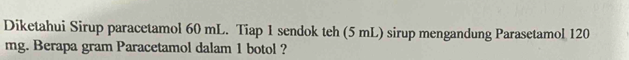 Diketahui Sirup paracetamol 60 mL. Tiap 1 sendok teh (5 mL) sirup mengandung Parasetamol 120
mg. Berapa gram Paracetamol dalam 1 botol ?