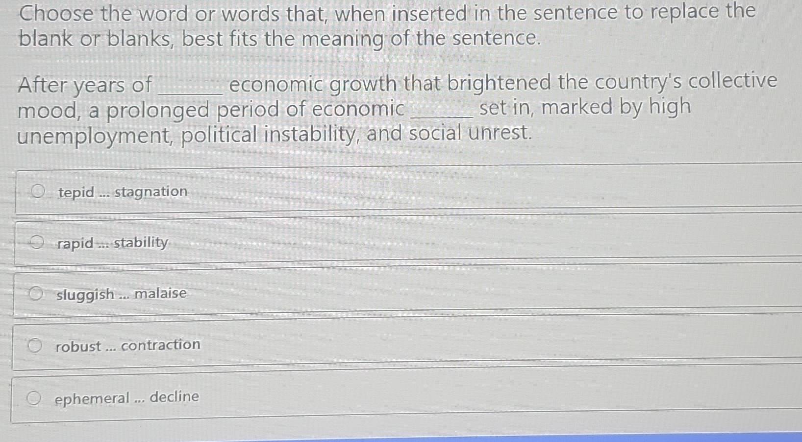 Choose the word or words that, when inserted in the sentence to replace the
blank or blanks, best fits the meaning of the sentence.
After years of_ economic growth that brightened the country's collective
mood, a prolonged period of economic _set in, marked by high
unemployment, political instability, and social unrest.
tepid ... stagnation
rapid ... stability
sluggish ... malaise
robust ... contraction
ephemeral ... decline