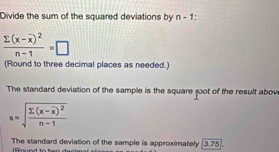 Divide the sum of the squared deviations by n-1
frac sumlimits (x-overline x)^2n-1=□
(Round to three decimal places as needed.) 
The standard deviation of the sample is the square goot of the result above
s=sqrt(frac sumlimits (x-overline x))^2n-1
The standard deviation of the sample is approximately [3.75].