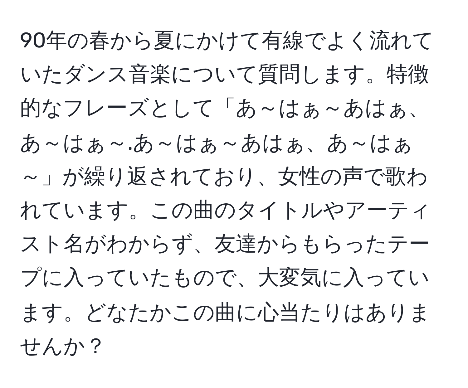 90年の春から夏にかけて有線でよく流れていたダンス音楽について質問します。特徴的なフレーズとして「あ～はぁ～あはぁ、あ～はぁ～.あ～はぁ～あはぁ、あ～はぁ～」が繰り返されており、女性の声で歌われています。この曲のタイトルやアーティスト名がわからず、友達からもらったテープに入っていたもので、大変気に入っています。どなたかこの曲に心当たりはありませんか？