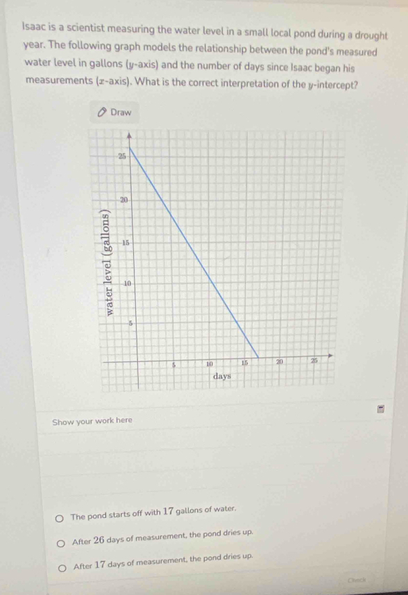 Isaac is a scientist measuring the water level in a small local pond during a drought
year. The following graph models the relationship between the pond's measured
water level in gallons (y-axis) and the number of days since Isaac began his
measurements (x-axis). What is the correct interpretation of the y-intercept?
Draw
Show your work here
The pond starts off with 17 gallons of water.
After 26 days of measurement, the pond dries up.
After 17 days of measurement, the pond dries up.
Check