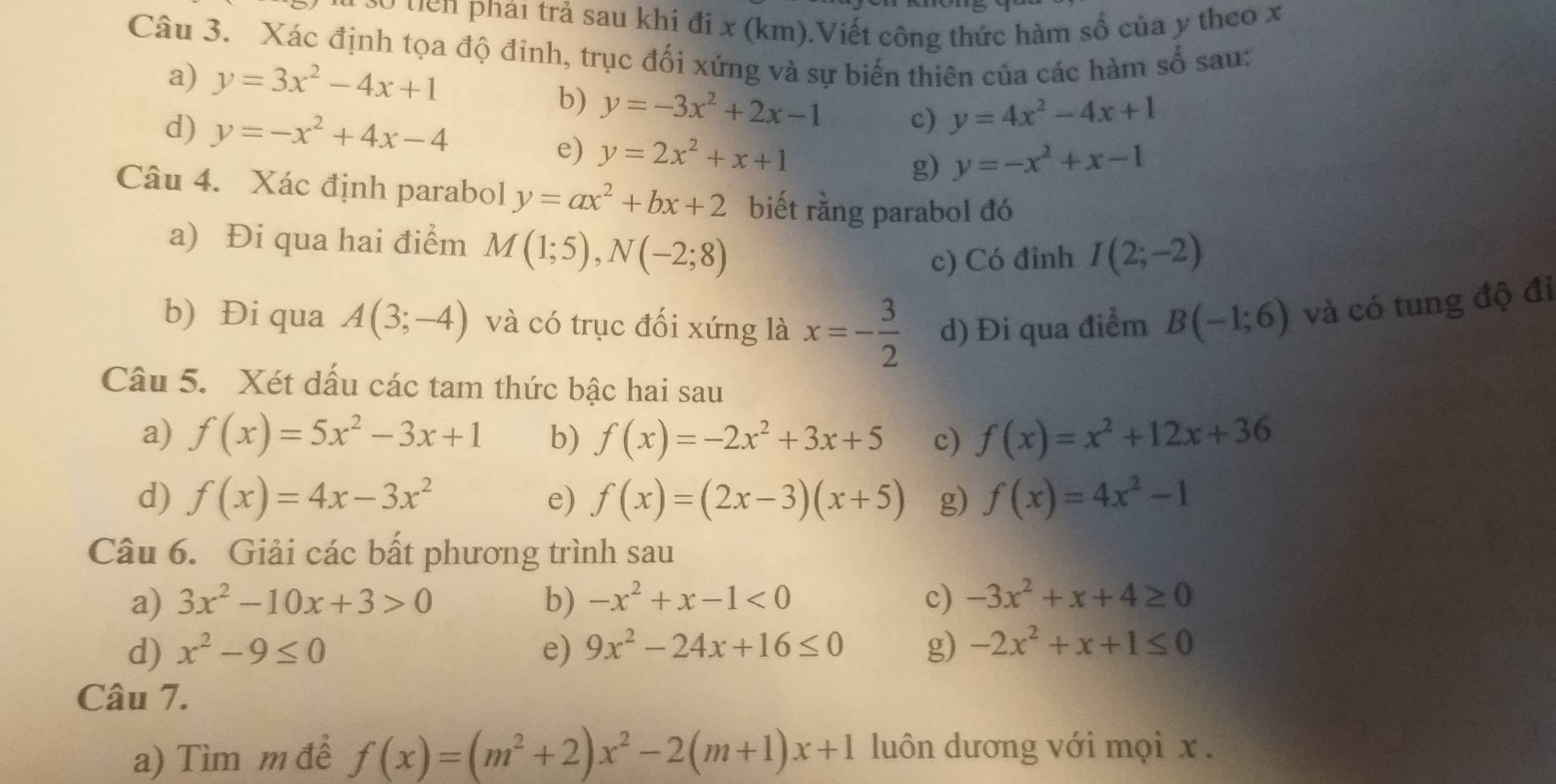 so tiên phái trả sau khi đi x (km).Viết công thức hàm số của y theo x
Câu 3. Xác định tọa độ đỉnh, trục đối xứng và sự biến thiên của các hàm số sau:
a) y=3x^2-4x+1
b) y=-3x^2+2x-1 c) y=4x^2-4x+1
d) y=-x^2+4x-4
e) y=2x^2+x+1
g) y=-x^2+x-1
Câu 4. Xác định parabol y=ax^2+bx+2 biết rằng parabol đó
a) Đi qua hai điểm M(1;5),N(-2;8)
c) Có đỉnh I(2;-2)
b) Đi qua A(3;-4) và có trục đối xứng là x=- 3/2  d) Đi qua điểm B(-1;6) và có tung độ đi
Câu 5. Xét dấu các tam thức bậc hai sau
a) f(x)=5x^2-3x+1 b) f(x)=-2x^2+3x+5 c) f(x)=x^2+12x+36
d) f(x)=4x-3x^2 e) f(x)=(2x-3)(x+5) g) f(x)=4x^2-1
Câu 6. Giải các bất phương trình sau
a) 3x^2-10x+3>0 b) -x^2+x-1<0</tex> c) -3x^2+x+4≥ 0
d) x^2-9≤ 0 e) 9x^2-24x+16≤ 0 g) -2x^2+x+1≤ 0
Câu 7.
a) Tìm m để f(x)=(m^2+2)x^2-2(m+1)x+1 luôn dương với mọi x .