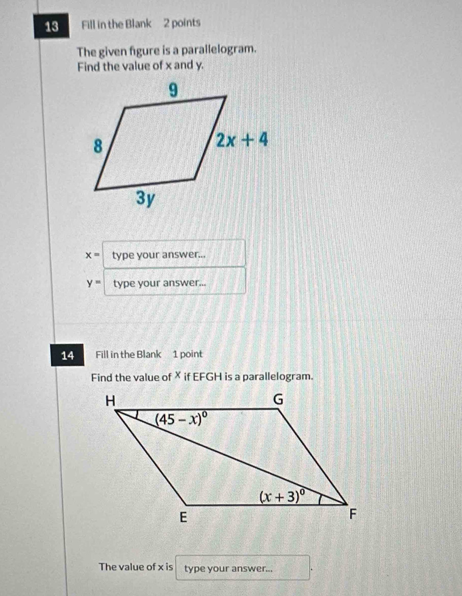 Fill in the Blank 2 points
The given figure is a parallelogram.
Find the value of x and y.
x= type your answer...
y= type your answer...
14 Fill in the Blank 1 point
Find the value of× if EFGH is a parallelogram.
The value of x is type your answer...