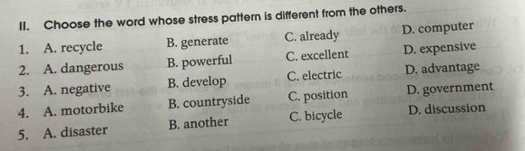 Choose the word whose stress pattern is different from the others.
1. A. recycle B. generate C. already D. computer
2. A. dangerous B. powerful C. excellent D. expensive
3. A. negative B. develop C. electric D. advantage
4. A. motorbike B. countryside C. position D. government
5. A. disaster B. another C. bicycle D. discussion