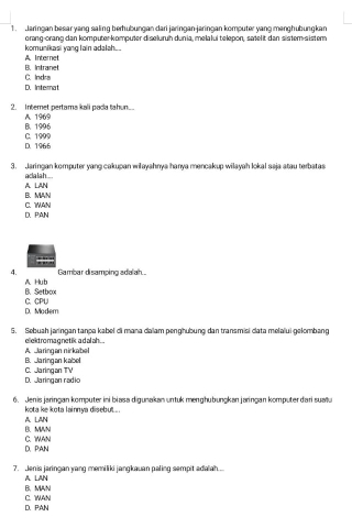 Jaringan besar yang saling berhübungan dari jaringan-jaringan komputer yang menghübungkan
komunikasi yang lain adalah... orang-orang dan komputer-komputer diseluruh dunia, melalui telepon, satelit dan sister-sistern
A. Internet B. Intranel
D. Internat C. Indra
2. Internet pertams kali pada tahun. A. 1969
B. 1996
D. 1966 C. 1999
3. Jaringan komputer yang cakupan wilayahnya hanya mencakup wilayah lokal saja atau terbatas
A. LAN aclalah ...
B. MAN C. 1MAN
D. PAN
4. Gambar disamping adalah...
A Hub B. Setbox
D. Modem C. CPU
5. Sebuah jaringan tanpa kabel di mana dalam penghubung dan transmisi data melalui gełombang
eliekd ro magne tik a d al ah. ...
B. Jaringan kabel A. Jaringan nirkabel
D. Jaringan radio C.Jaringan TV
6. Jenis jaringan komputer ini biasa digunakan untuk menghubungkan jaringan komputer dari sualu
kota ke kota lainnya disebut....
B. MWN A. LAN
D、 PAN C. WAN
7. Jenis jaringan yang memiliki jangkauan paling sempit adaiah...
B.MAN A. LAN
D. PAN C. WAN