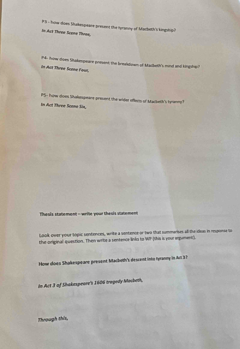 P3 - how does Shakespeare present the tyranny of Macbeth's kingship? 
In Act Three Scene Three, 
P4- how does Shakespeare present the breakdown of Macbeth's mind and kingship? 
In Act Three Scene Four, 
P5- how does Shakespeare present the wider effects of Macbeth's tyranny? 
In Act Three Scene Six, 
Thesis statement - write your thesis statement 
Look over your topic sentences, write a sentence or two that summarises all the ideas in response to 
the original question. Then write a sentence links to WP (this is your argument). 
How does Shakespeare present Macbeth's descent into tyranny in Act 3? 
In Act 3 of Shakespeare's 1606 tragedy Macbeth, 
Through this,