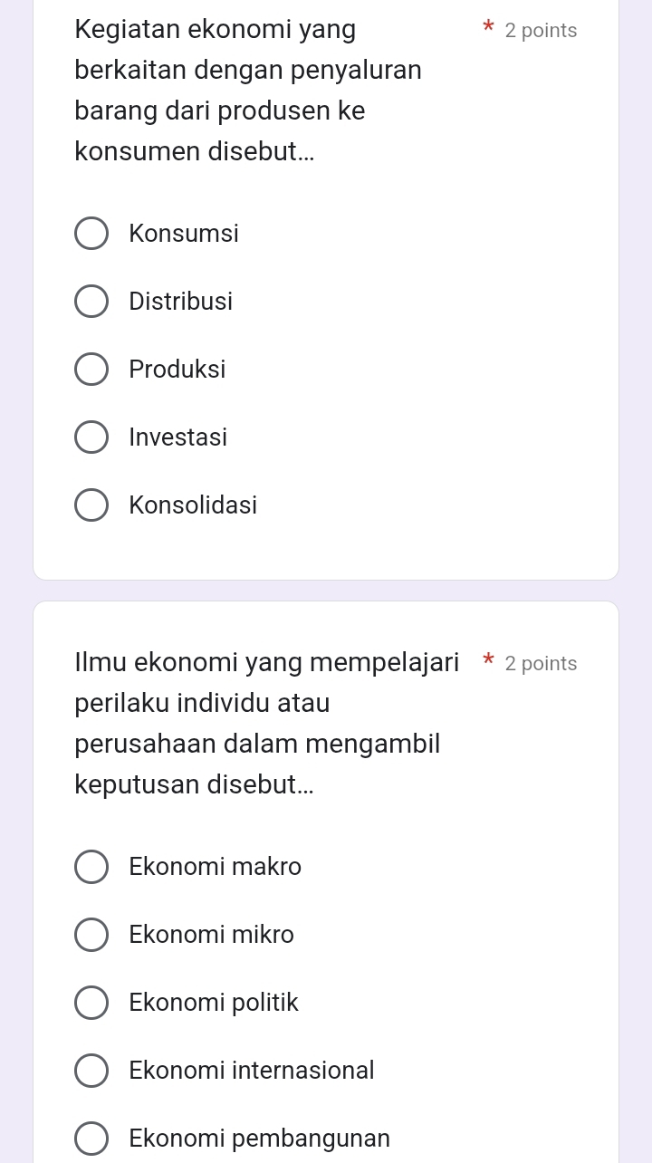 Kegiatan ekonomi yang 2 points
berkaitan dengan penyaluran
barang dari produsen ke
konsumen disebut...
Konsumsi
Distribusi
Produksi
Investasi
Konsolidasi
Ilmu ekonomi yang mempelajari * 2 points
perilaku individu atau
perusahaan dalam mengambil
keputusan disebut...
Ekonomi makro
Ekonomi mikro
Ekonomi politik
Ekonomi internasional
Ekonomi pembangunan