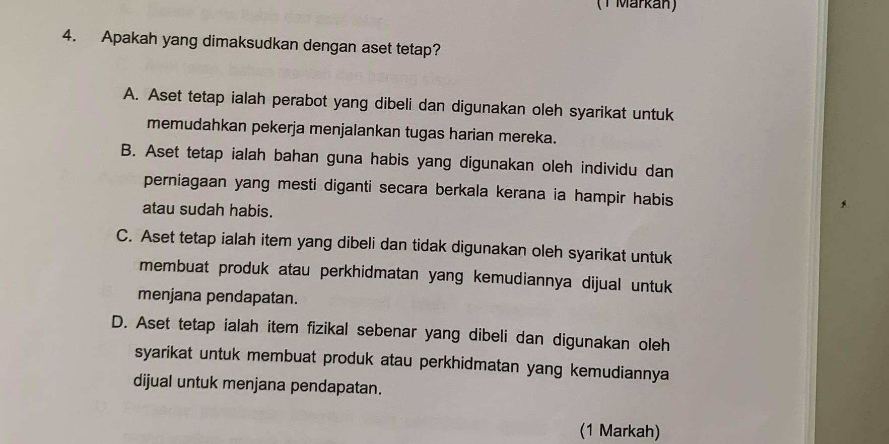 (T Märkán)
4. Apakah yang dimaksudkan dengan aset tetap?
A. Aset tetap ialah perabot yang dibeli dan digunakan oleh syarikat untuk
memudahkan pekerja menjalankan tugas harian mereka.
B. Aset tetap ialah bahan guna habis yang digunakan oleh individu dan
perniagaan yang mesti diganti secara berkala kerana ia hampir habis
atau sudah habis.
C. Aset tetap ialah item yang dibeli dan tidak digunakan oleh syarikat untuk
membuat produk atau perkhidmatan yang kemudiannya dijual untuk
menjana pendapatan.
D. Aset tetap ialah item fizikal sebenar yang dibeli dan digunakan oleh
syarikat untuk membuat produk atau perkhidmatan yang kemudiannya
dijual untuk menjana pendapatan.
(1 Markah)