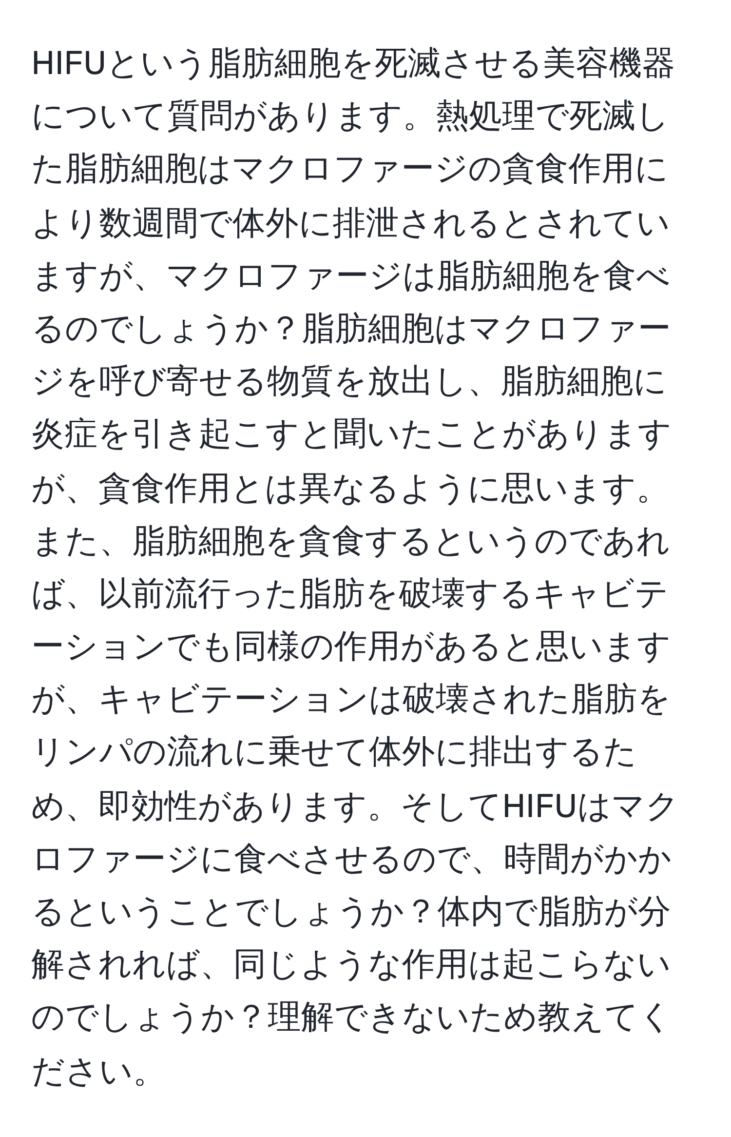 HIFUという脂肪細胞を死滅させる美容機器について質問があります。熱処理で死滅した脂肪細胞はマクロファージの貪食作用により数週間で体外に排泄されるとされていますが、マクロファージは脂肪細胞を食べるのでしょうか？脂肪細胞はマクロファージを呼び寄せる物質を放出し、脂肪細胞に炎症を引き起こすと聞いたことがありますが、貪食作用とは異なるように思います。また、脂肪細胞を貪食するというのであれば、以前流行った脂肪を破壊するキャビテーションでも同様の作用があると思いますが、キャビテーションは破壊された脂肪をリンパの流れに乗せて体外に排出するため、即効性があります。そしてHIFUはマクロファージに食べさせるので、時間がかかるということでしょうか？体内で脂肪が分解されれば、同じような作用は起こらないのでしょうか？理解できないため教えてください。