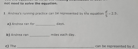 not need to solve the equation. 
1 Andrea's running practice can be represented by the equation  d/5 =2.5. 
a) Andrea ran for_ days. 
b) Andrea ran _miles each day. 
c) The _can be represented by d.