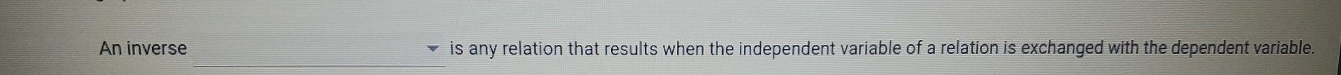 An inverse is any relation that results when the independent variable of a relation is exchanged with the dependent variable.