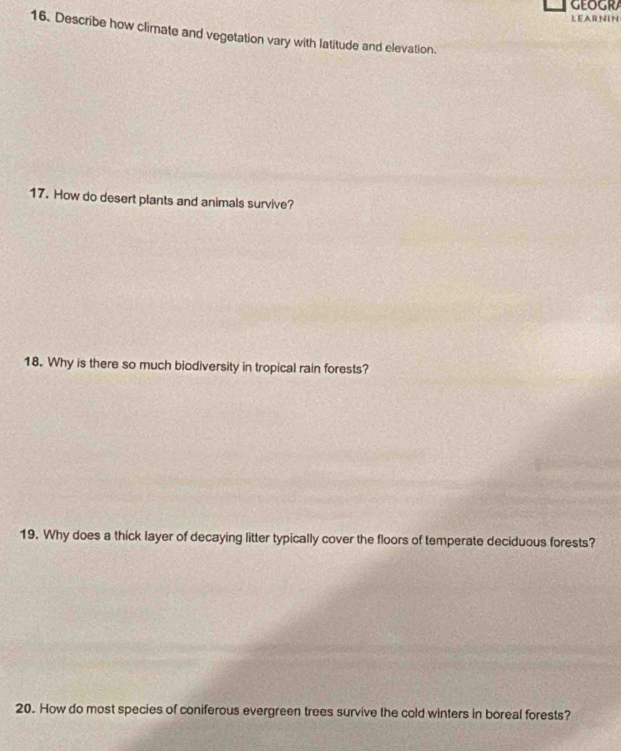 LEARNIN 
16. Describe how climate and vegetation vary with latitude and elevation. 
17. How do desert plants and animals survive? 
18. Why is there so much biodiversity in tropical rain forests? 
19. Why does a thick layer of decaying litter typically cover the floors of temperate deciduous forests? 
20. How do most species of coniferous evergreen trees survive the cold winters in boreal forests?