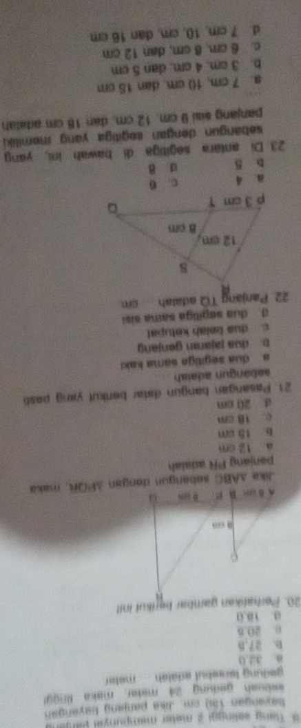 Tang selingal 2 meter mempunyel p arje 
bavangan 150 cm. Jika panjang bayangah
* ekuah gedung 24 mater maka (n001
gedung tersebut adalah .... meter.
a 34,0
D. 27,B
0 20.5
a. 10.0
20. Perhalikan gambar bérikut init
panjang PR adaiah
a 12 cm
b 15 cm
c 18 cm
d 20 cm
21. Pasangan bangun datar berikut yang pasl
aebang n adaia
a dua segiliga sama kaki
b. dua jajaran genjang
c dua beiah kətupat
d. dua segiliga sama sisi
22. Panjang TQ adaiah cm
a 4 c. 6
b 5 d B
23 Di antara segitiga di bawah ini, yang
sebangun dengan segiliga yang memiliki 
panjang sisi 9 cm. 12 cm. dan 18 cm atalah
a. 7 cm, 10 cm. dan 15 cm
b. 3 cm. 4 cm, dan 5 cm
c. 6 cm. 8 cm, dan 12 cm
d. 7 cm, 10, cm, dan 16 cm