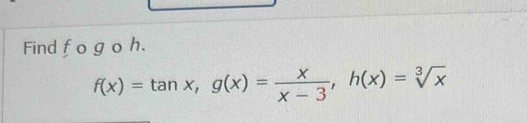 Find fo g o h.
f(x)=tan x, g(x)= x/x-3 , h(x)=sqrt[3](x)