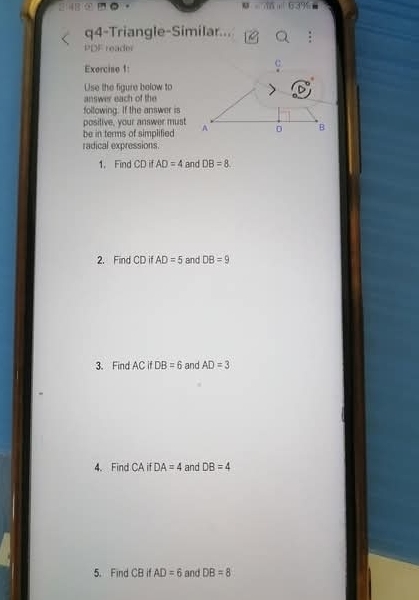 314B 
q4-Triangle-Similar... 
PDF reader 
Exercine 1: 
Use the figure below to 
answer each of the 
foltowing. If the answer is 
posilive, your answer must 
be in terms of simplified 
radical expressions. 
1. Find CDifAD=4 and DB=8
2. Find CD if AD=5 and DB=9
3. Find AC if DB=6 and AD=3
4. Find CA if DA=4 and DB=4
5. Find CB if AD=6 and DB=8