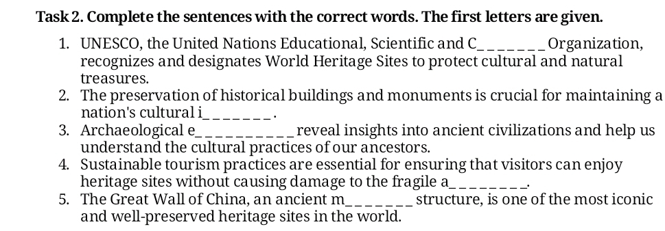 Task 2. Complete the sentences with the correct words. The first letters are given. 
1. UNESCO, the United Nations Educational, Scientific and C_ Organization, 
recognizes and designates World Heritage Sites to protect cultural and natural 
treasures. 
2. The preservation of historical buildings and monuments is crucial for maintaining a 
nation's cultural i_ 
. 
3. Archaeological e_ reveal insights into ancient civilizations and help us 
understand the cultural practices of our ancestors. 
4. Sustainable tourism practices are essential for ensuring that visitors can enjoy 
heritage sites without causing damage to the fragile a_ 
5. The Great Wall of China, an ancient m_ structure, is one of the most iconic 
and well-preserved heritage sites in the world.