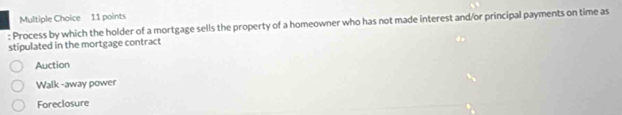 Process by which the holder of a mortgage sells the property of a homeowner who has not made interest and/or principal payments on time as
stipulated in the mortgage contract
Auction
Walk -away power
Foreclosure