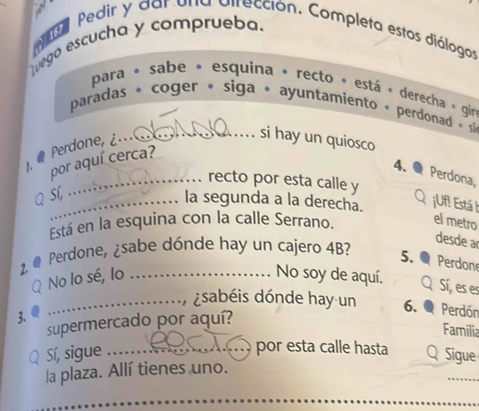 oda Pedir y dar una dirección. Completa estos diálogos 
Luego escucha y comprueba. 
para « sabe « esquina » recto « está « derecha » giro 
paradas * coger • siga • ayuntamiento » perdonad , si 
Perdone, ¿ 
_si hay un quiosco 
1. por aquí cerca? 
4. Perdona, 
_recto por esta calle y 
Sí, 
_la segunda a la derecha. 
QiUf! Está h 
Está en la esquina con la calle Serrano. 
el metro 
2. Q 
Perdone, ¿sabe dónde hay un cajero 4B? 
desde a 
5. a Perdone 
No lo sé, lo _No soy de aquí. 
Sí, es es 
_ dsabéis dónde hay un 6. Perdón 
supermercado por aquí? 
Familia 
3. _Q Sigue 
Sí, sigue 
por esta calle hasta 
_ 
la plaza. Allí tienes uno. 
_