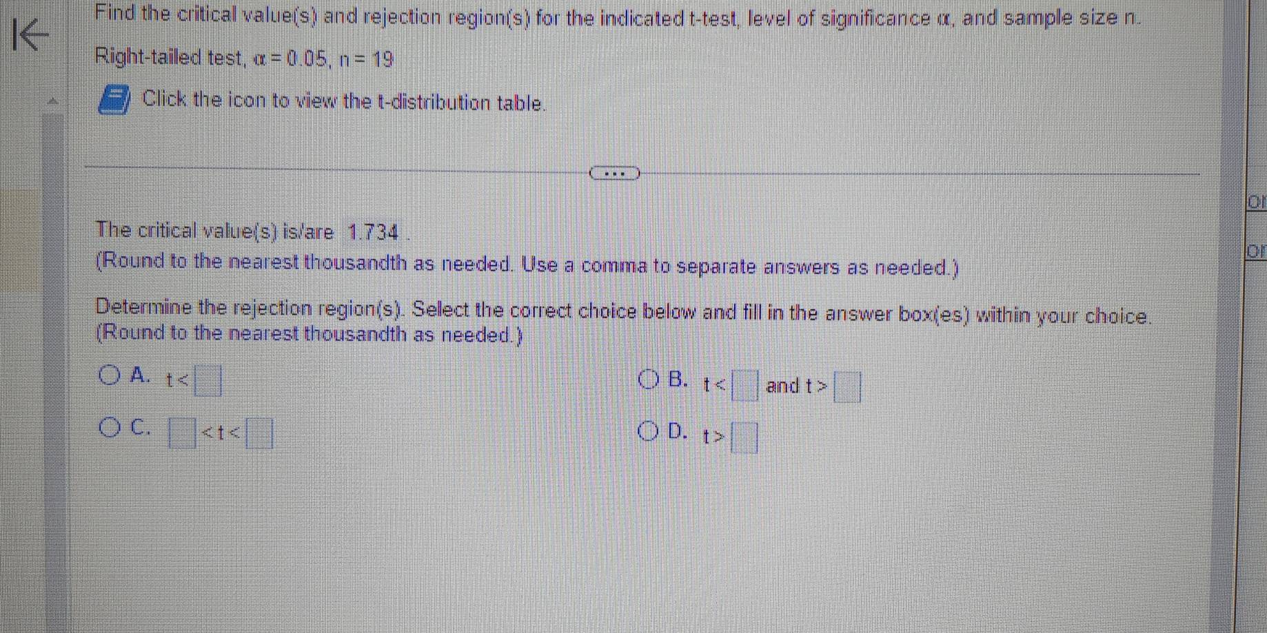 Find the critical value(s) and rejection region(s) for the indicated t -test, level of significance α, and sample size n.
Right-tailed test, alpha =0.05, n=19
Click the icon to view the t-distribution table.
o
The critical value(s) is/are 1.734
or
(Round to the nearest thousandth as needed. Use a comma to separate answers as needed.)
Determine the rejection region(s). Select the correct choice below and fill in the answer box(es) within your choice.
(Round to the nearest thousandth as needed.)
A. t
B. t and t>□
C. □
D. t>□