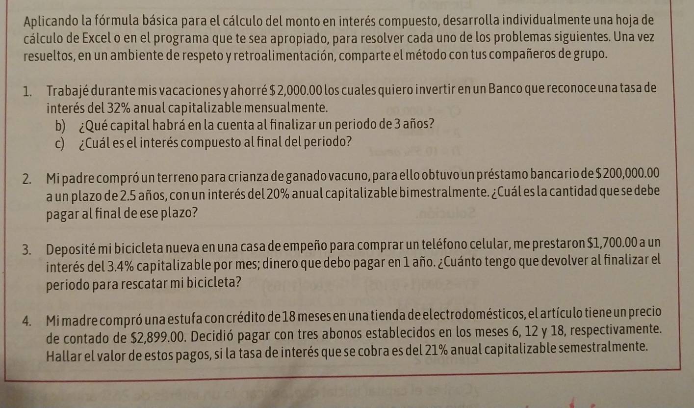 Aplicando la fórmula básica para el cálculo del monto en interés compuesto, desarrolla individualmente una hoja de
cálculo de Excel o en el programa que te sea apropiado, para resolver cada uno de los problemas siguientes. Una vez
resueltos, en un ambiente de respeto y retroalimentación, comparte el método con tus compañeros de grupo.
1. Trabajé durante mis vacaciones y ahorré $ 2,000.00 los cuales quiero invertir en un Banco que reconoce una tasa de
interés del 32% anual capitalizable mensualmente.
b) ¿Qué capital habrá en la cuenta al finalizar un periodo de 3 años?
c) ¿Cuál es el interés compuesto al final del periodo?
2. Mi padre compró un terreno para crianza de ganado vacuno, para ello obtuvo un préstamo bancario de $ 200,000.00
a un plazo de 2.5 años, con un interés del 20% anual capitalizable bimestralmente. ¿Cuál es la cantidad que se debe
pagar al final de ese plazo?
3. Deposité mi bicicleta nueva en una casa de empeño para comprar un teléfono celular, me prestaron $1,700.00 a un
interés del 3.4% capitalizable por mes; dinero que debo pagar en 1 año. ¿Cuánto tengo que devolver al finalizar el
periodo para rescatar mi bicicleta?
4. Mi madre compró una estufa con crédito de 18 meses en una tienda de electrodomésticos, el artículo tiene un precio
de contado de $2,899.00. Decidió pagar con tres abonos establecidos en los meses 6, 12 y 18, respectivamente.
Hallar el valor de estos pagos, si la tasa de interés que se cobra es del 21% anual capitalizable semestralmente.