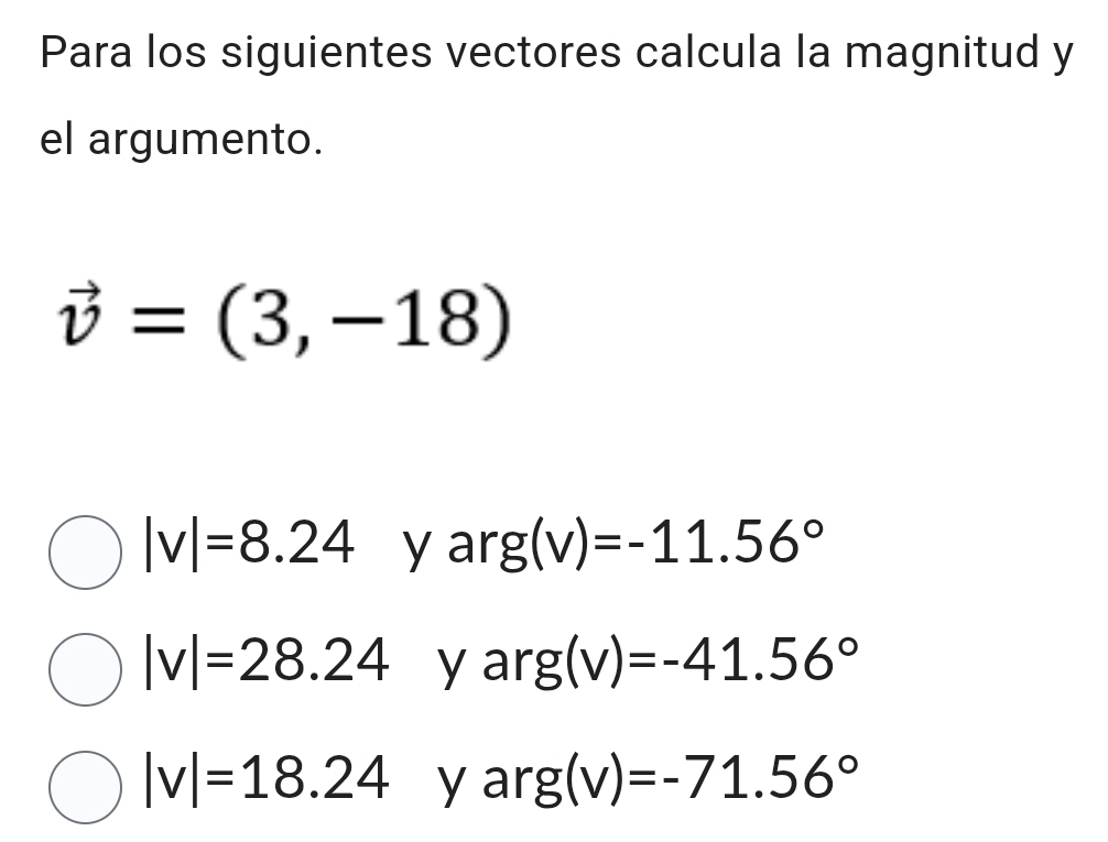 Para los siguientes vectores calcula la magnitud y
el argumento.
vector v=(3,-18)
|v|=8.24 y ar g(v)=-11.56°
|v|=28.24 yar g(v)=-41.56°
|v|=18.24 yar g(v)=-71.56°