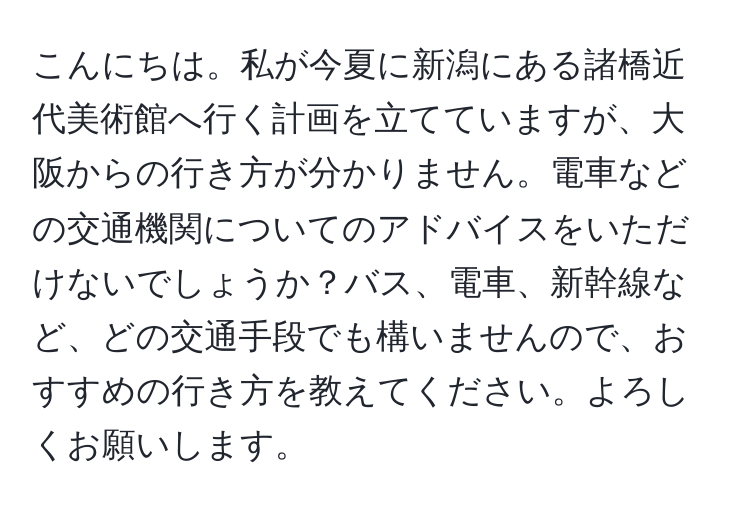 こんにちは。私が今夏に新潟にある諸橋近代美術館へ行く計画を立てていますが、大阪からの行き方が分かりません。電車などの交通機関についてのアドバイスをいただけないでしょうか？バス、電車、新幹線など、どの交通手段でも構いませんので、おすすめの行き方を教えてください。よろしくお願いします。