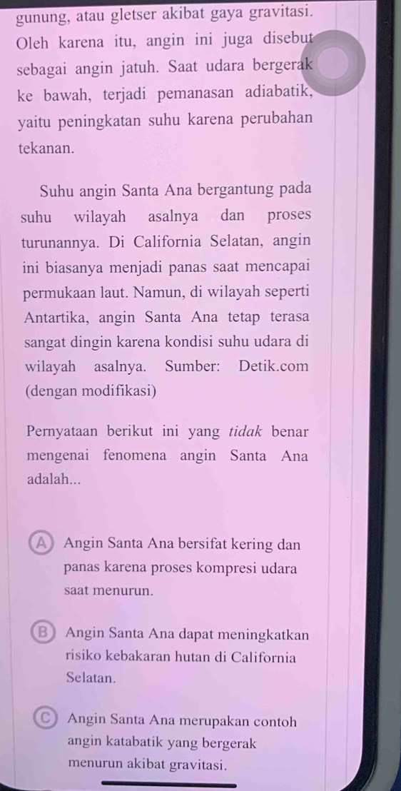 gunung, atau gletser akibat gaya gravitasi.
Oleh karena itu, angin ini juga disebut
sebagai angin jatuh. Saat udara bergerak
ke bawah, terjadi pemanasan adiabatik,
yaitu peningkatan suhu karena perubahan
tekanan.
Suhu angin Santa Ana bergantung pada
suhu wilayah asalnya dan proses
turunannya. Di California Selatan, angin
ini biasanya menjadi panas saat mencapai
permukaan laut. Namun, di wilayah seperti
Antartika, angin Santa Ana tetap terasa
sangat dingin karena kondisi suhu udara di
wilayah asalnya. Sumber: Detik.com
(dengan modifikasi)
Pernyataan berikut ini yang tidak benar
mengenai fenomena angin Santa Ana
adalah...
A Angin Santa Ana bersifat kering dan
panas karena proses kompresi udara
saat menurun.
B Angin Santa Ana dapat meningkatkan
risiko kebakaran hutan di California
Selatan.
Angin Santa Ana merupakan contoh
angin katabatik yang bergerak
menurun akibat gravitasi.