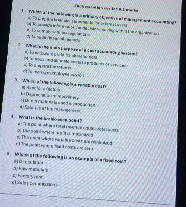 Each question carries 0.5 marks
1. Which of the following is a primary objective of management accounting?
a) To prepare financial statements for external users
b) To provide information for decision-making within the organization
c) To comply with tax regulations
d) To audit financial records
2. What is the main purpose of a cost accounting system?
a) To calculate profit for shareholders
b) To track and allocate costs to products or services
c) To prepare tax returns
d) To manage employee payroll
3. Which of the following is a variable cost?
a) Rent for a factory
b) Depreciation of machinery
c) Direct materials used in production
d) Salaries of top management
4. What is the break-even point?
a) The point where total revenue equals total costs
b) The point where profit is maximized
c) The point where variable costs are minimized
d) The point where fixed costs are zero
5. Which of the following is an example of a fixed cost?
a) Direct labor
b) Raw materials
c) Factory rent
d) Sales commissions