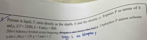 Pressure in liquid, P, varies directly as the depth, h and the density, ρ. Express P in terms of 
and ρ, if P=32000, h=4 and rho =800. 
bagi q. Ungkapkan P dalam sebutan 
Diberi bahawa p berubah secara langsng
q dan r, jika p=150, q=5 and r=2.