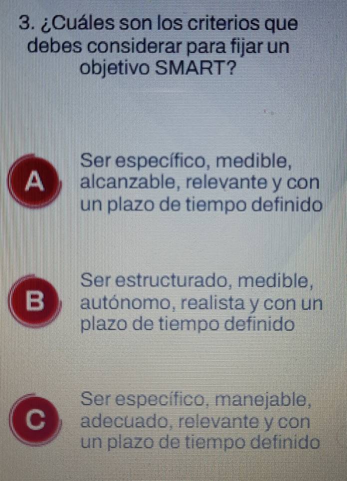 ¿Cuáles son los criterios que
debes considerar para fijar un
objetivo SMART?
Ser específico, medible,
A alcanzable, relevante y con
un plazo de tiempo definido
Ser estructurado, medible,
B autónomo, realista y con un
plazo de tiempo definido
Ser específico, manejable,
C adecuado, relevante y con
un plazo de tiempo definido