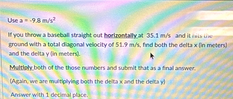 Use a=-9.8m/s^2
If you throw a baseball straight out horizontally at 35.1 m/s and it hits the 
ground with a total diagonal velocity of 51.9 m/s, find both the delta x (in meters) 
and the delta y (in meters). 
Multiply both of the those numbers and submit that as a final answer. 
(Again, we are multiplying both the delta x and the delta y) 
Answer with 1 decimal place.