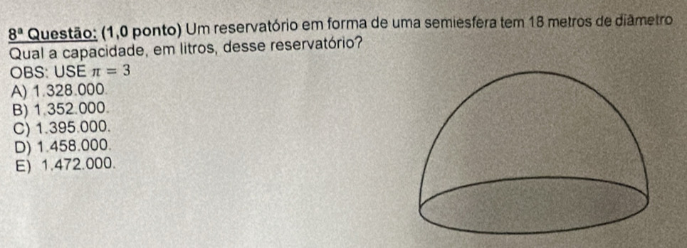 8^a Questão: (1,0 ponto) Um reservatório em forma de uma semiesfera tem 18 metros de diâmetro
Qual a capacidade, em litros, desse reservatório?
OBS: USE π =3
A) 1.328.000.
B) 1.352.000.
C) 1.395.000.
D) 1.458.000.
E) 1.472.000.