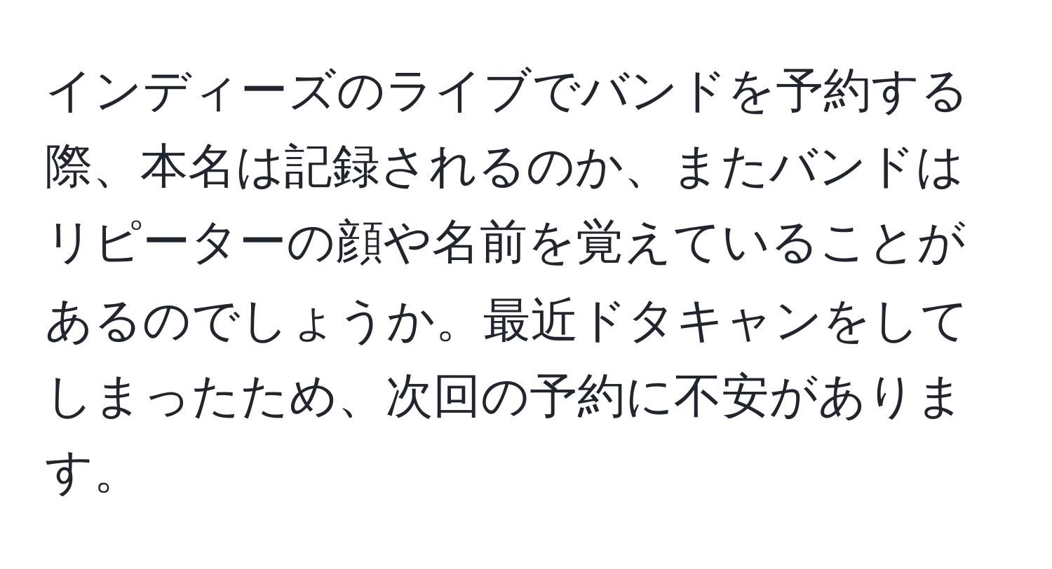 インディーズのライブでバンドを予約する際、本名は記録されるのか、またバンドはリピーターの顔や名前を覚えていることがあるのでしょうか。最近ドタキャンをしてしまったため、次回の予約に不安があります。