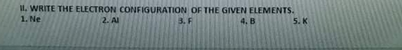 WRITE THE ELECTRON CONFIGURATION OF THE GIVEN ELEMENTS. 
1. Ne 2. Al 3. F 4. B 5. K