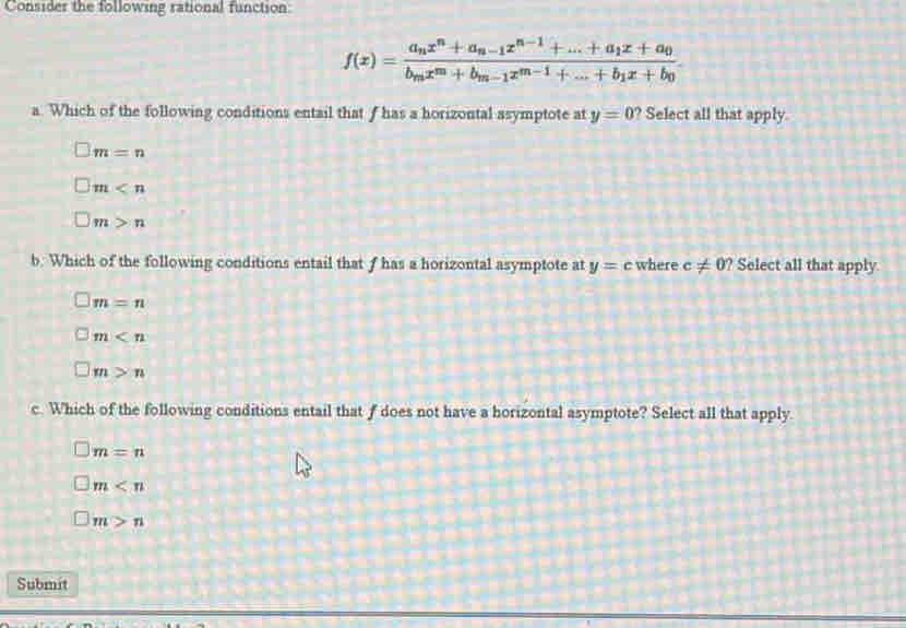 Consider the following rational function:
f(x)=frac a_nx^n+a_n-1x^(n-1)+...+a_1x+a_0 b_mx^m+b_m-1x^(m-1)+...+b_1x+b_0. 
a. Which of the following conditions entail that f has a horizontal asymptote at y=0 ? Select all that apply.
m=n
m
m>n
b. Which of the following conditions entail that f has a horizontal asymptote at y=c where c!= 0 ? Select all that apply.
m=n
m
m>n
c. Which of the following conditions entail that f does not have a horizontal asymptote? Select all that apply.
m=n
m
m>n
Submit