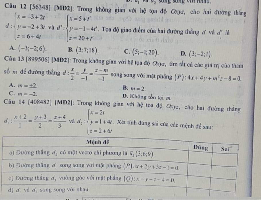 u_1 on a_2 song sống voi nhâu.
Câu 12 [56348] [MĐ2]: Trong không gian với hệ tọa độ Oxyz, cho hai đường thắng
d:beginarrayl x=-3+2t y=-2+3t z=6+4tendarray. và d':beginarrayl x=5+t' y=-1-4t' z=20+t'endarray.. Tọa độ giao điểm của hai đường thẳng đ và d' là
A. (-3;-2;6). B. (3;7;18). C. (5;-1;20). D. (3;-2;1).
Câu 1010 899506] [MD2]: Trong không gian với hệ tọa độ Oxyz, tìm tất cả các giá trị của tham
số m đề đường thẳng d :  x/2 = y/-1 = (z-m)/-1  song song với mặt phẳng (P) : 4x+4y+m^2z-8=0.
A. m=± 2.
B. m=2.
C. m=-2. D. Không tồn tại m.
Câu 14 [408482] [MD2]: Trong không gian với hệ tọa độ Oxyz, cho hai đường thắng
d_1: (x+2)/1 = (y+3)/2 = (z+4)/3  và d_2:beginarrayl x=2t y=1+4t z=2+6tendarray.. Xét tính đúng sai của các mệnh đề sau: