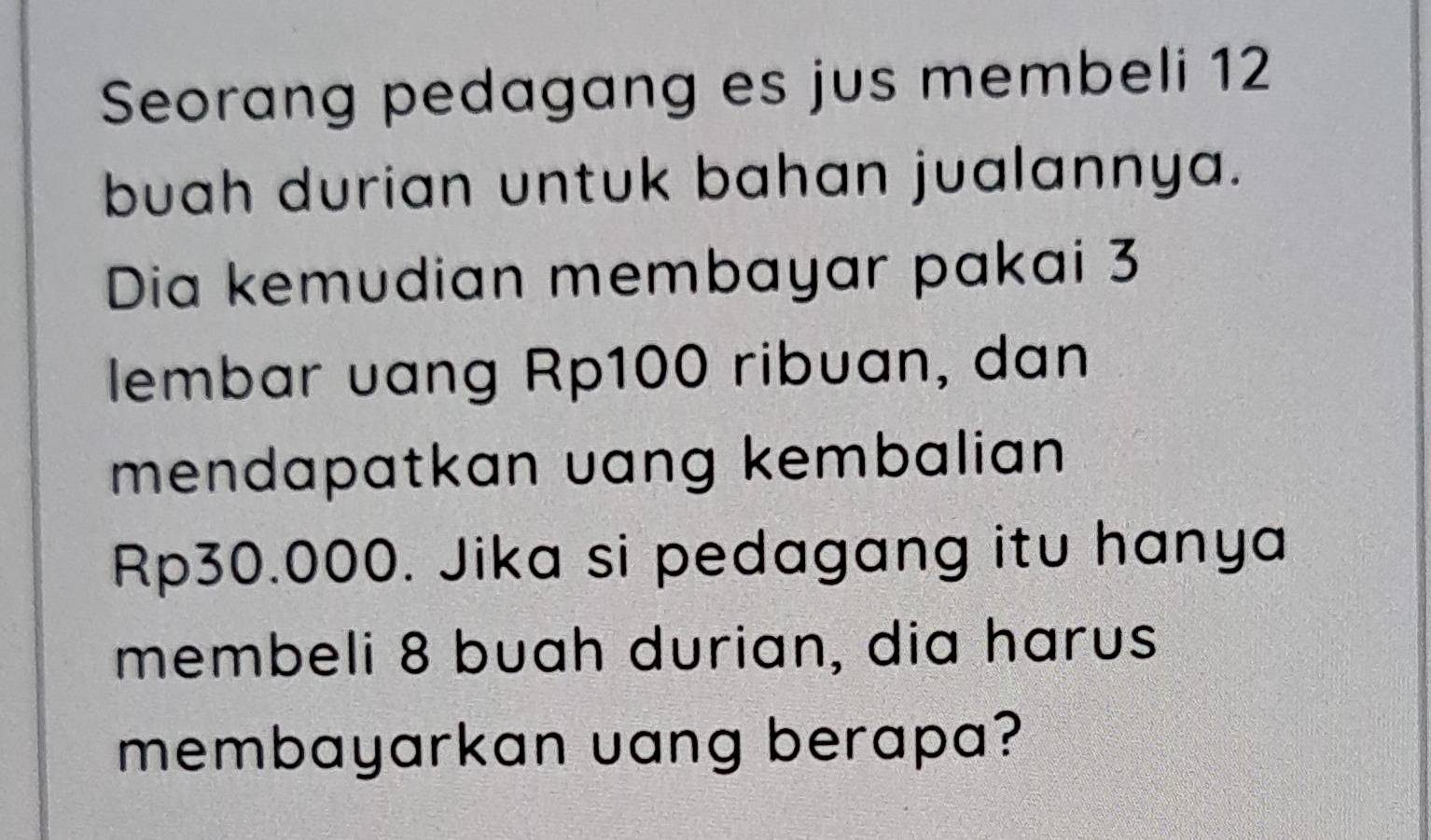 Seorang pedagang es jus membeli 12
buah durian untuk bahan jualannya. 
Dia kemudian membayar pakai 3
lembar uang Rp100 ribuan, dan 
mendapatkan uang kembalian
Rp30.000. Jika si pedagang itu hanya 
membeli 8 buah durian, dia harus 
membayarkan uang berapa?