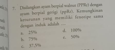 Disilangkan ayam berpial walnut (PPRr) dengan
ayam berpial gerigi (ppRr). Kemungkinan
Dutih keturunan yang memiliki fenotipe sama
outih
dengan induk adalah ....
1ih; 2
a. 25% d. 100%
b. 75% e. 50%
utih: 5
c. 37,5%