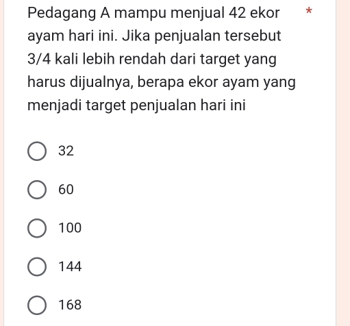 Pedagang A mampu menjual 42 ekor * *
ayam hari ini. Jika penjualan tersebut
3/4 kali lebih rendah dari target yang
harus dijualnya, berapa ekor ayam yang
menjadi target penjualan hari ini
32
60
100
144
168