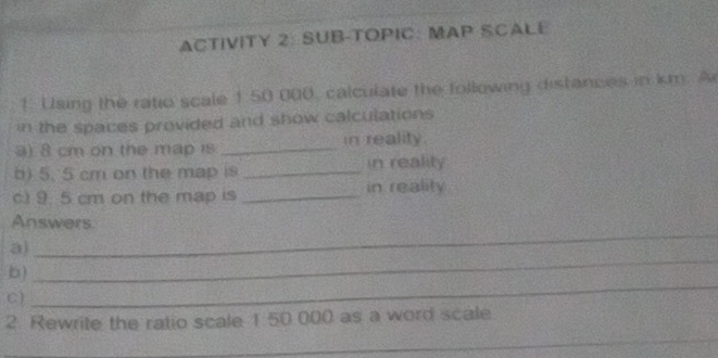 ACTIVITY 2: SUB-TOPIC: MAP SCALE 
1. Using the ratio scale 1:50 000, calculate the following distances in km. A 
in the spaces provided and show calculations 
a) 8 cm on the map is _in reality. 
b) 5. 5 cm on the map is _in reality 
c) 9. 5 cm on the map is _in reality 
Answers 
a) 
_ 
b) 
_ 
C) 
_ 
_ 
2. Rewrite the ratio scale 1 50 000 as a word scale