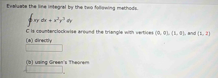 Evaluate the line integral by the two following methods.
∈t xydx+x^2y^3dy
C is counterclockwise around the triangle with vertices (0,0), (1,0) , and (1,2)
(a) directly
(b) using Green's Theorem