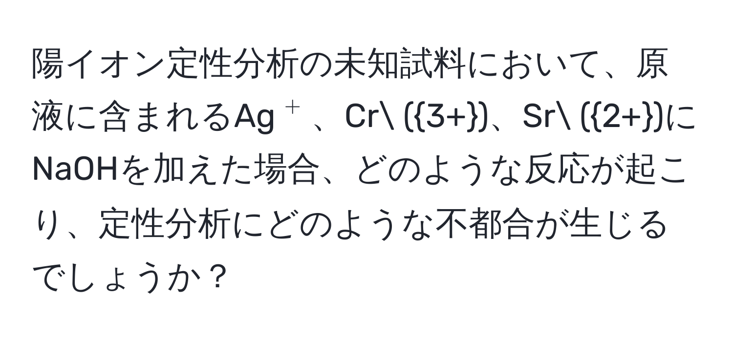 陽イオン定性分析の未知試料において、原液に含まれるAg(^+)、Cr (3+)、Sr (2+)にNaOHを加えた場合、どのような反応が起こり、定性分析にどのような不都合が生じるでしょうか？