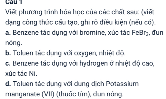 Cau l 
Viết phương trình hóa học của các chất sau: (viết 
dạng công thức cấu tạo, ghi rõ điều kiện (nếu có). 
a. Benzene tác dụng với bromine, xúc tác Fe Br_3 , đun 
nóng. 
b. Toluen tác dụng với oxygen, nhiệt độ. 
c. Benzene tác dụng với hydrogen ở nhiệt độ cao, 
xúc tác Ni. 
d. Toluen tác dụng với dung dịch Potassium 
manganate (VII) (thuốc tím), đun nóng.